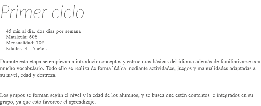 Primer ciclo 45 min al día, dos días por semana Matrícula: 60€ Mensualidad: 70€ Edades: 3 - 5 años Durante esta etapa se empiezan a introducir conceptos y estructuras básicas del idioma además de familiarizarse con mucho vocabulario. Todo ello se realiza de forma lúdica mediante actividades, juegos y manualidades adaptadas a su nivel, edad y destreza. Los grupos se forman según el nivel y la edad de los alumnos, y se busca que estén contentos e integrados en su grupo, ya que esto favorece el aprendizaje.