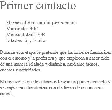 Primer contacto 30 min al día, un día por semana Matrícula: 30€ Mensualidad: 30€ Edades: 2 y 3 años Durante esta etapa se pretende que los niños se familiaricen con el entorno y la profesora y que empiecen a hacer oído de una manera relajada y dinámica, mediante juegos, cuentos y actividades. El objetivo es que los alumnos tengan un primer contacto y se empiecen a familiarizar con el idioma de una manera natural. 