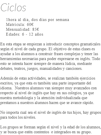 Ciclos 1hora al día, dos días por semana Matrícula: 60€ Mensualidad: 85€ Edades: 6 - 12 años En esta etapa se empiezan a introducir conceptos gramaticales según el nivel de cada grupo. El objetivo de estas clases es ayudar a los alumnos a construir frases complejas y tener las herramientas necesarias para poder expresarse en inglés. Todo esto se intenta hacer siempre de manera lúdica, mediante debates, teatros, juegos, manualidades y canciones. Además de estas actividades, se realizan también ejercicios escritos, ya que esta es también una parte importante del idioma. Nuestros alumnos van siempre muy avanzados con respecto al nivel de inglés que hay en sus colegios, ya que nuestra metodología y la atención individualizada que prestamos a nuestros alumnos hacen que se avance rápido. No importa cual sea el nivel de inglés de tus hijos, hay grupos para todos los niveles. Los grupos se forman según el nivel y la edad de los alumnos, y se busca que estén contentos e integrados en su grupo.