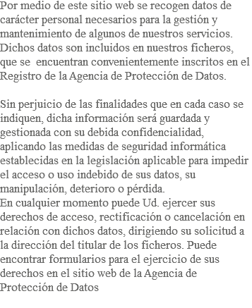 Por medio de este sitio web se recogen datos de carácter personal necesarios para la gestión y mantenimiento de algunos de nuestros servicios. Dichos datos son incluidos en nuestros ficheros, que se encuentran convenientemente inscritos en el Registro de la Agencia de Protección de Datos. Sin perjuicio de las finalidades que en cada caso se indiquen, dicha información será guardada y gestionada con su debida confidencialidad, aplicando las medidas de seguridad informática establecidas en la legislación aplicable para impedir el acceso o uso indebido de sus datos, su manipulación, deterioro o pérdida. En cualquier momento puede Ud. ejercer sus derechos de acceso, rectificación o cancelación en relación con dichos datos, dirigiendo su solicitud a la dirección del titular de los ficheros. Puede encontrar formularios para el ejercicio de sus derechos en el sitio web de la Agencia de Protección de Datos 