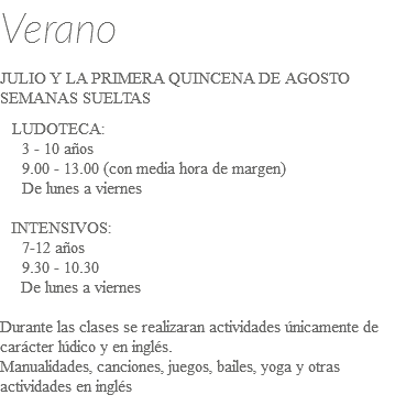 Verano JULIO Y LA PRIMERA QUINCENA DE AGOSTO SEMANAS SUELTAS LUDOTECA: 3 - 10 años 9.00 - 13.00 (con media hora de margen) De lunes a viernes INTENSIVOS: 7-12 años 9.30 - 10.30 De lunes a viernes Durante las clases se realizaran actividades únicamente de carácter lúdico y en inglés. Manualidades, canciones, juegos, bailes, yoga y otras actividades en inglés