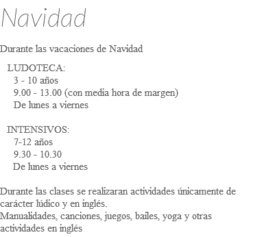 Navidad Durante las vacaciones de Navidad LUDOTECA: 3 - 10 años 9.00 - 13.00 (con media hora de margen) De lunes a viernes INTENSIVOS: 7-12 años 9.30 - 10.30 De lunes a viernes Durante las clases se realizaran actividades únicamente de carácter lúdico y en inglés. Manualidades, canciones, juegos, bailes, yoga y otras actividades en inglés